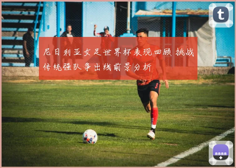 尼日利亚女足世界杯表现回顾 挑战传统强队争出线前景分析