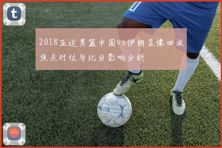 2018亚运男篮中国vs伊朗录像回放焦点对位与比分影响分析