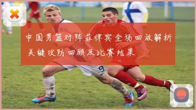 中国男篮对阵菲律宾全场回放解析 关键攻防回顾及比赛结果