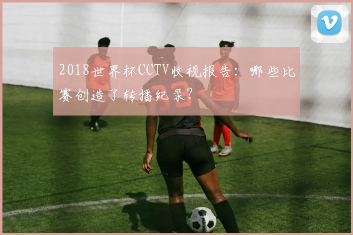 2018世界杯CCTV收视报告：哪些比赛创造了转播纪录？