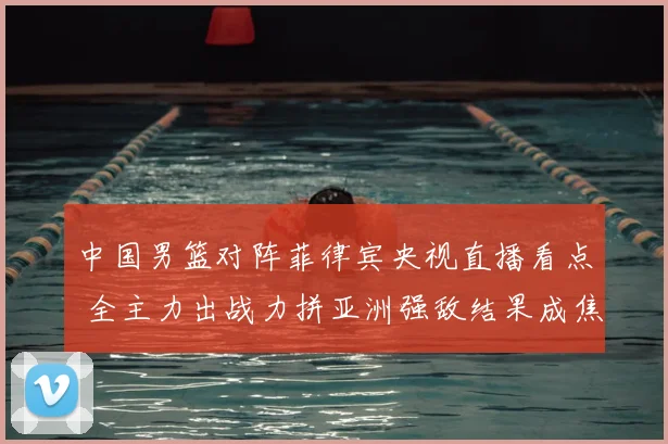 中国男篮对阵菲律宾央视直播看点 全主力出战力拼亚洲强敌结果成焦点