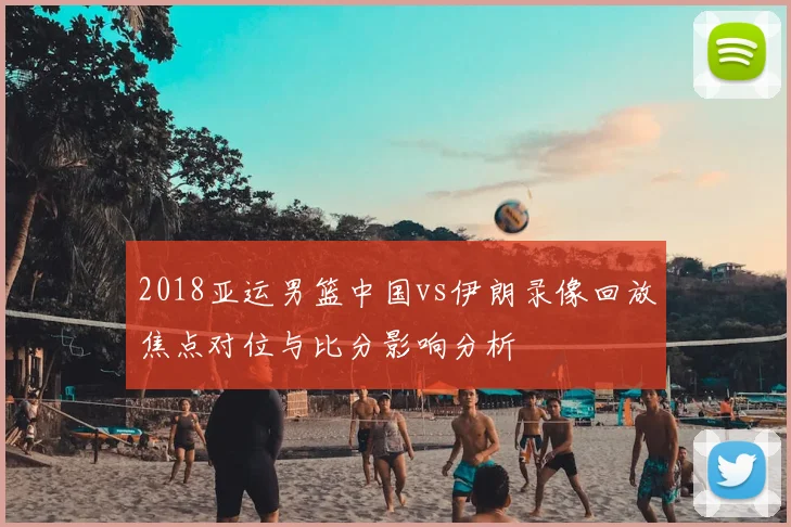2018亚运男篮中国vs伊朗录像回放焦点对位与比分影响分析