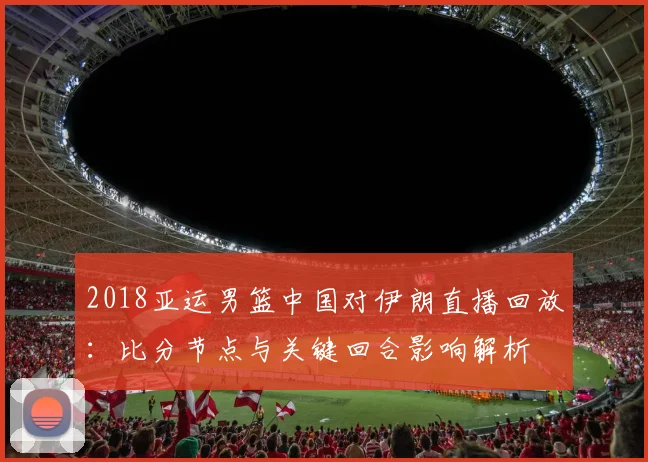 2018亚运男篮中国对伊朗直播回放：比分节点与关键回合影响解析