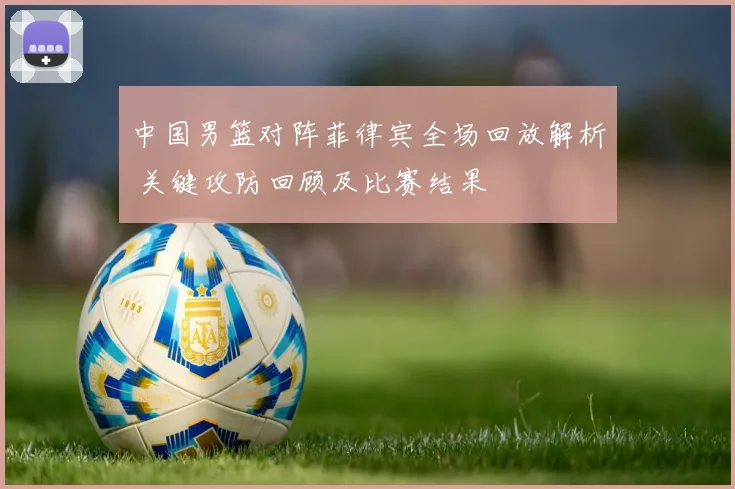 中国男篮对阵菲律宾全场回放解析 关键攻防回顾及比赛结果