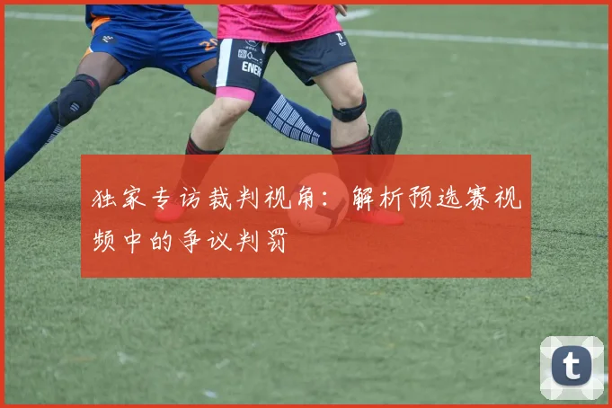 独家专访裁判视角：解析预选赛视频中的争议判罚