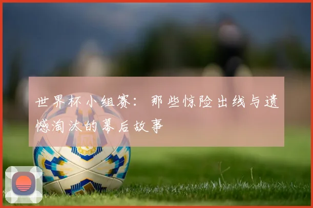 世界杯小组赛：那些惊险出线与遗憾淘汰的幕后故事