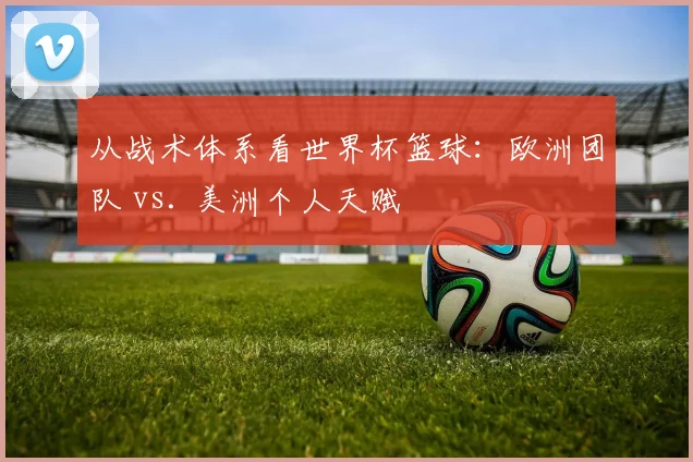 从战术体系看世界杯篮球：欧洲团队 vs. 美洲个人天赋