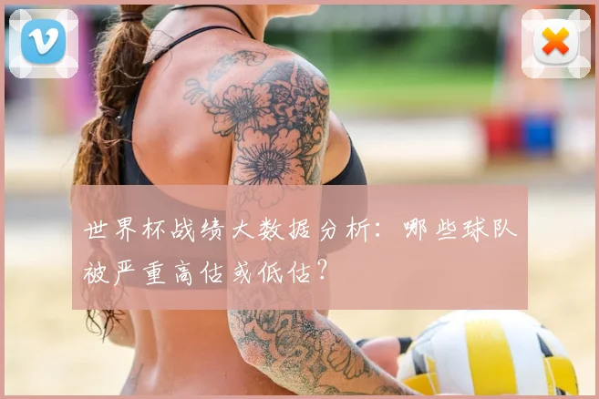 世界杯战绩大数据分析：哪些球队被严重高估或低估？
