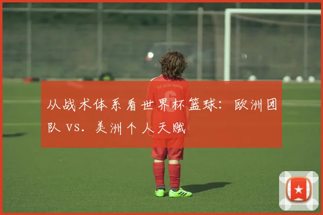 从战术体系看世界杯篮球：欧洲团队 vs. 美洲个人天赋