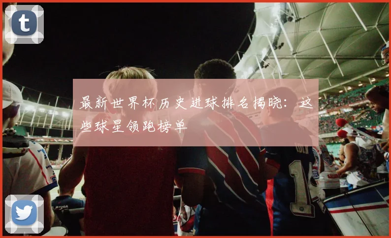 最新世界杯历史进球排名揭晓:这些球星领跑榜单