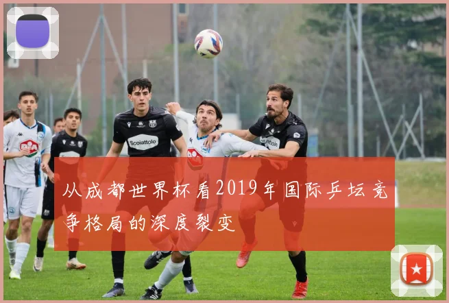 从成都世界杯看2019年国际乒坛竞争格局的深度裂变