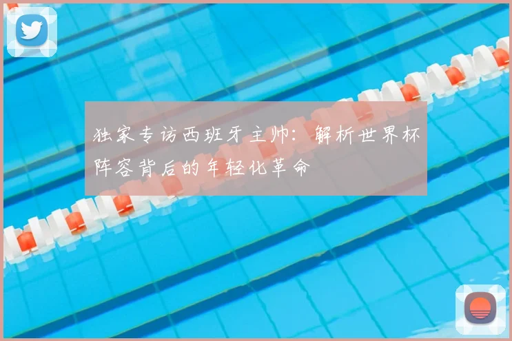 独家专访西班牙主帅：解析世界杯阵容背后的年轻化革命