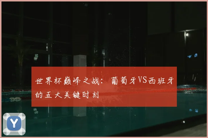 世界杯巅峰之战：葡萄牙VS西班牙的五大关键时刻