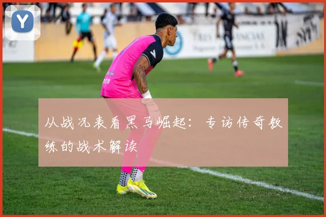 从战况表看黑马崛起：专访传奇教练的战术解读