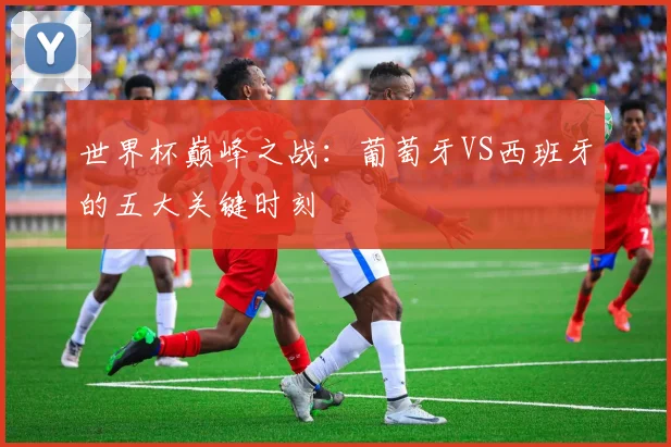 世界杯巅峰之战：葡萄牙VS西班牙的五大关键时刻