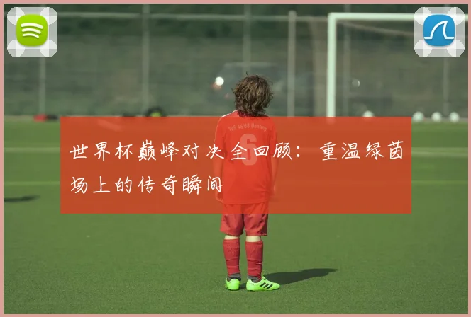 世界杯巅峰对决全回顾：重温绿茵场上的传奇瞬间