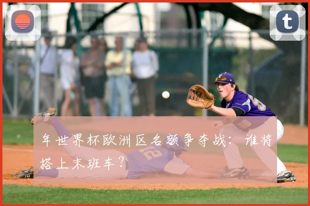 年世界杯欧洲区名额争夺战：谁将搭上末班车？