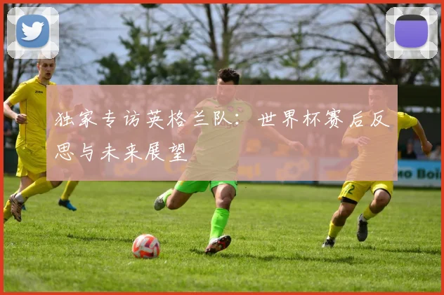 独家专访英格兰队：世界杯赛后反思与未来展望