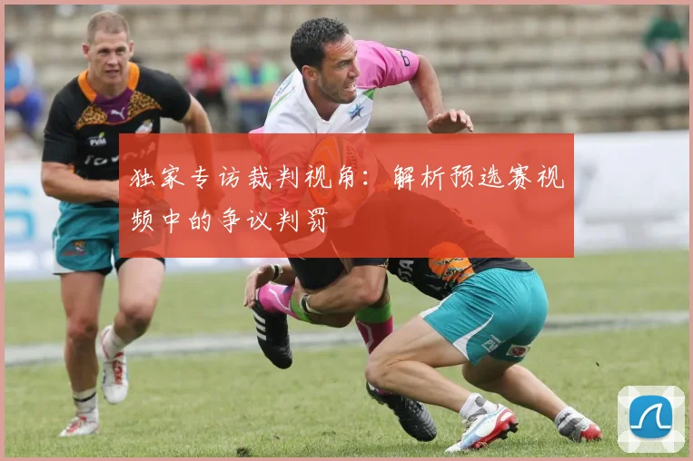 独家专访裁判视角：解析预选赛视频中的争议判罚